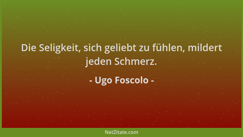 Ugo Foscolo - Die Seligkeit, sich geliebt zu fühlen, mildert jeden Schmerz....