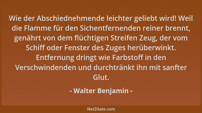 Walter Benjamin - Wie der Abschiednehmende leichter geliebt wird! Weil die Flamme für den Sichentfernenden reiner brennt, g...