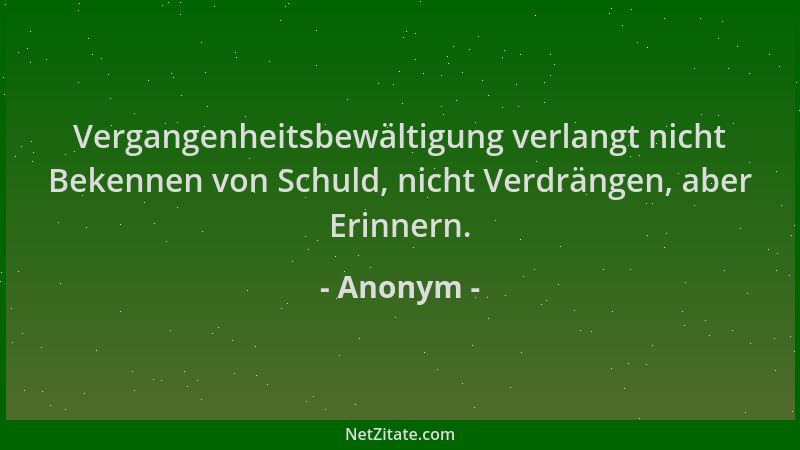 Anonym - Vergangenheitsbewältigung verlangt nicht Bekennen von Schuld, nicht Verdrängen, aber Erinnern....