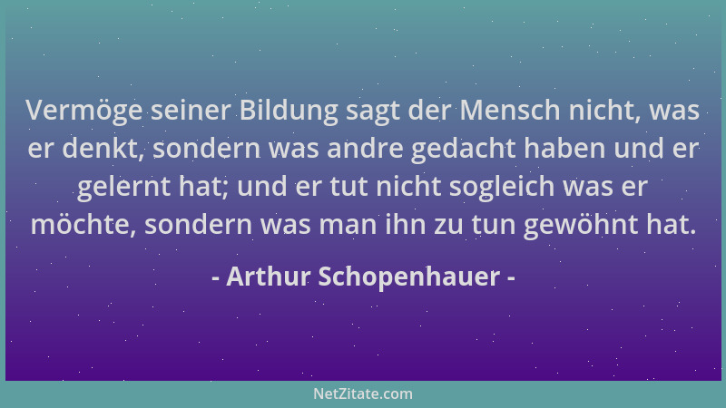 Arthur Schopenhauer - Vermöge seiner Bildung sagt der Mensch nicht, was er denkt, sondern was andre gedacht haben und er ge...