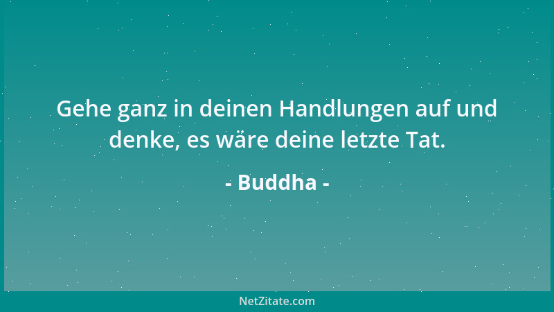 Buddha - Gehe ganz in deinen Handlungen auf und denke, es wäre deine letzte Tat....