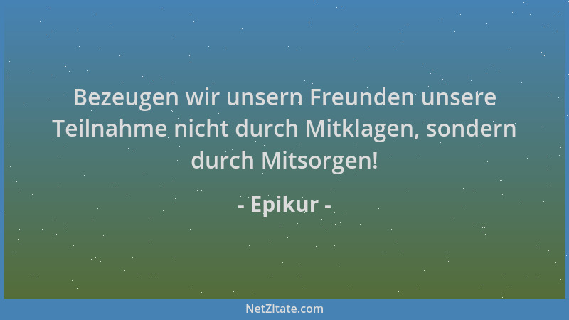 Epikur - Bezeugen wir unsern Freunden unsere Teilnahme nicht durch Mitklagen, sondern durch Mitsorgen!...