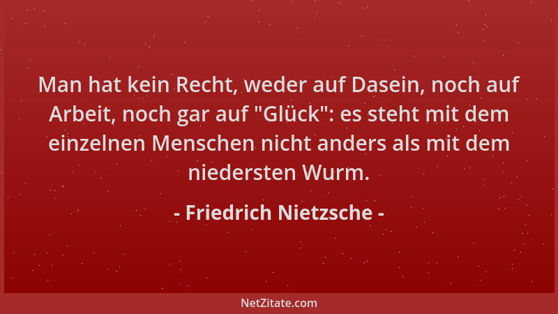 Friedrich Nietzsche - Man hat kein Recht, weder auf Dasein, noch auf Arbeit, noch gar auf  "Glück ": es steht mit dem einzeln...