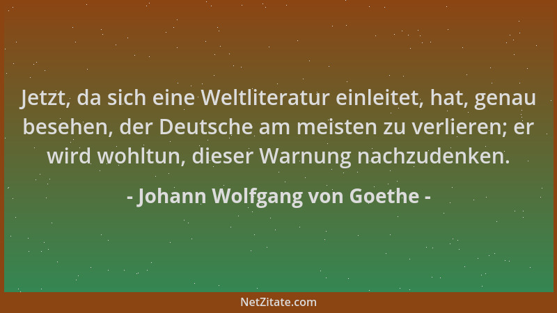 Johann Wolfgang von Goethe - Jetzt, da sich eine Weltliteratur einleitet, hat, genau besehen, der Deutsche am meisten zu ve...