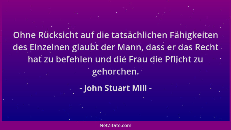 John Stuart Mill - Ohne Rücksicht auf die tatsächlichen Fähigkeiten des Einzelnen glaubt der Mann, dass er das Recht hat zu...