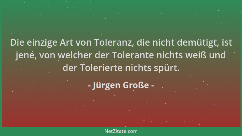 Jürgen Große - Die einzige Art von Toleranz, die nicht demütigt, ist jene, von welcher der Tolerante nichts weiß und der To...