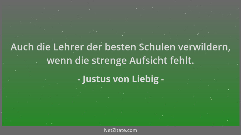 Justus von Liebig - Auch die Lehrer der besten Schulen verwildern, wenn die strenge Aufsicht fehlt....