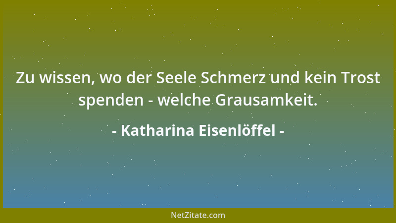 Katharina Eisenlöffel - Zu wissen, wo der Seele Schmerz und kein Trost spenden - welche Grausamkeit....