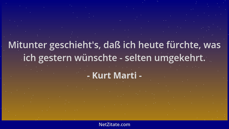 Kurt Marti - Mitunter geschieht 's, daß ich heute fürchte, was ich gestern wünschte - selten umgekehrt....