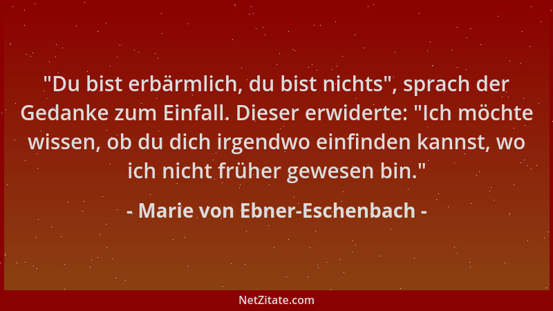 Marie von Ebner-Eschenbach - "Du bist erbärmlich, du bist nichts ", sprach der Gedanke zum Einfall. Dieser erwiderte: "Ich m...