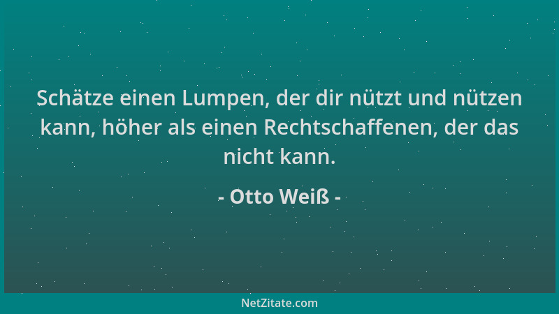 Otto Weiß - Schätze einen Lumpen, der dir nützt und nützen kann, höher als einen Rechtschaffenen, der das nicht kann....