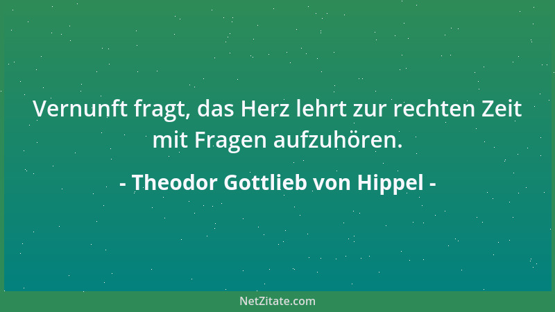 Theodor Gottlieb von Hippel - Vernunft fragt, das Herz lehrt zur rechten Zeit mit Fragen aufzuhören....