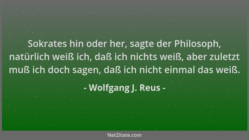 Wolfgang J. Reus - Sokrates hin oder her, sagte der Philosoph, natürlich weiß ich, daß ich nichts weiß, aber zuletzt muß ic...