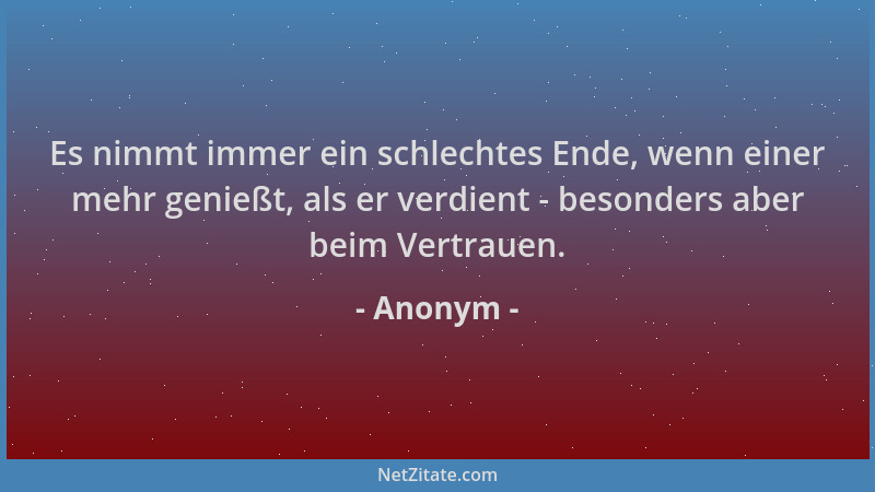 Anonym - Es nimmt immer ein schlechtes Ende, wenn einer mehr genießt, als er verdient - besonders aber beim Vertrauen....