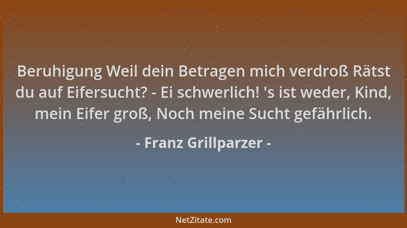 Franz Grillparzer - Beruhigung Weil dein Betragen mich verdroß Rätst du auf Eifersucht? - Ei schwerlich!  's ist weder, Kind...