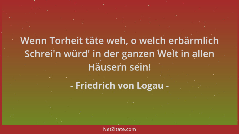 Friedrich von Logau - Wenn Torheit täte weh, o welch erbärmlich Schrei 'n würd ' in der ganzen Welt in allen Häusern sein!...