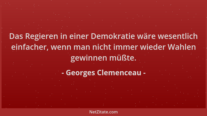 Georges Clemenceau - Das Regieren in einer Demokratie wäre wesentlich einfacher, wenn man nicht immer wieder Wahlen gewinne...