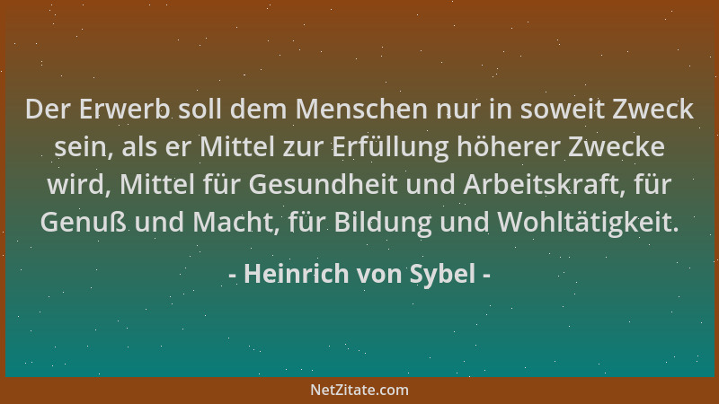 Heinrich von Sybel - Der Erwerb soll dem Menschen nur in soweit Zweck sein, als er Mittel zur Erfüllung höherer Zwecke wird...