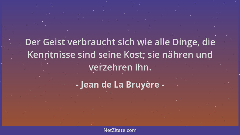 Jean de La Bruyère - Der Geist verbraucht sich wie alle Dinge, die Kenntnisse sind seine Kost; sie nähren und verzehren ihn...