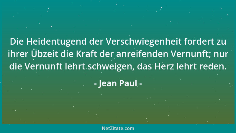 Jean Paul - Die Heidentugend der Verschwiegenheit fordert zu ihrer Übzeit die Kraft der anreifenden Vernunft; nur die Vernu...
