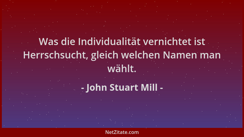 John Stuart Mill - Was die Individualität vernichtet ist Herrschsucht, gleich welchen Namen man wählt....