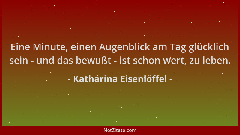 Katharina Eisenlöffel - Eine Minute, einen Augenblick am Tag glücklich sein - und das bewußt - ist schon wert, zu leben....