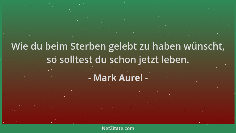 Mark Aurel - Wie du beim Sterben gelebt zu haben wünscht, so solltest du schon jetzt leben....