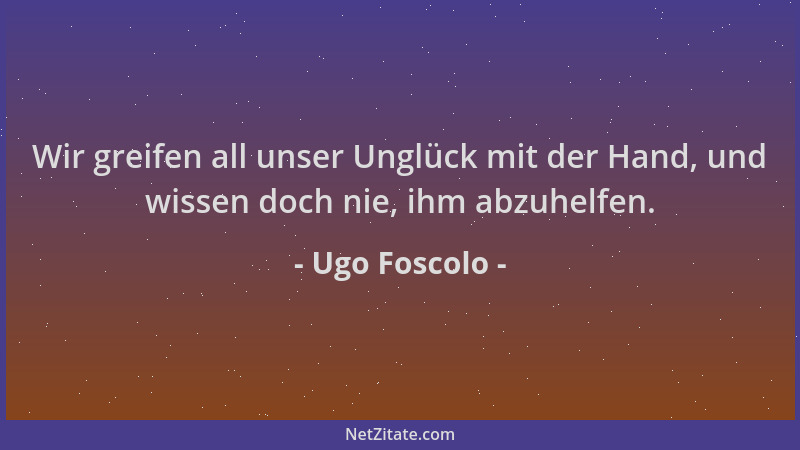 Ugo Foscolo - Wir greifen all unser Unglück mit der Hand, und wissen doch nie, ihm abzuhelfen....