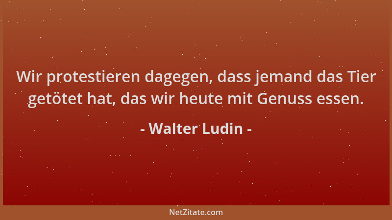 Walter Ludin - Wir protestieren dagegen, dass jemand das Tier getötet hat, das wir heute mit Genuss essen....