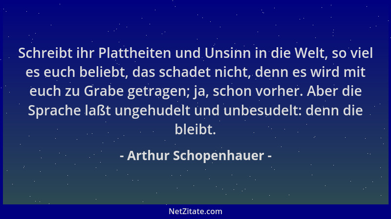 Arthur Schopenhauer - Schreibt ihr Plattheiten und Unsinn in die Welt, so viel es euch beliebt, das schadet nicht, denn es...