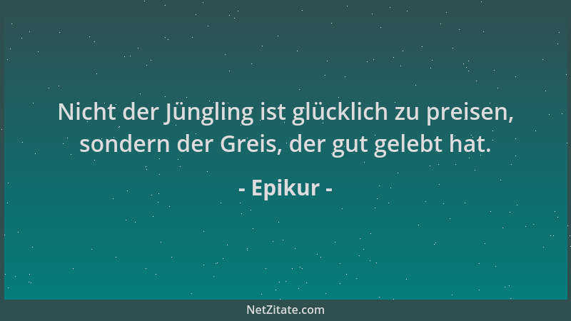 Epikur - Nicht der Jüngling ist glücklich zu preisen, sondern der Greis, der gut gelebt hat....