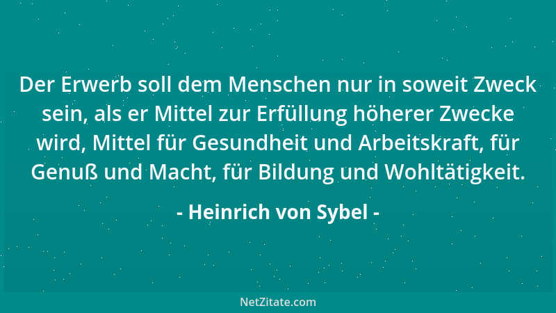 Heinrich von Sybel - Der Erwerb soll dem Menschen nur in soweit Zweck sein, als er Mittel zur Erfüllung höherer Zwecke wird...