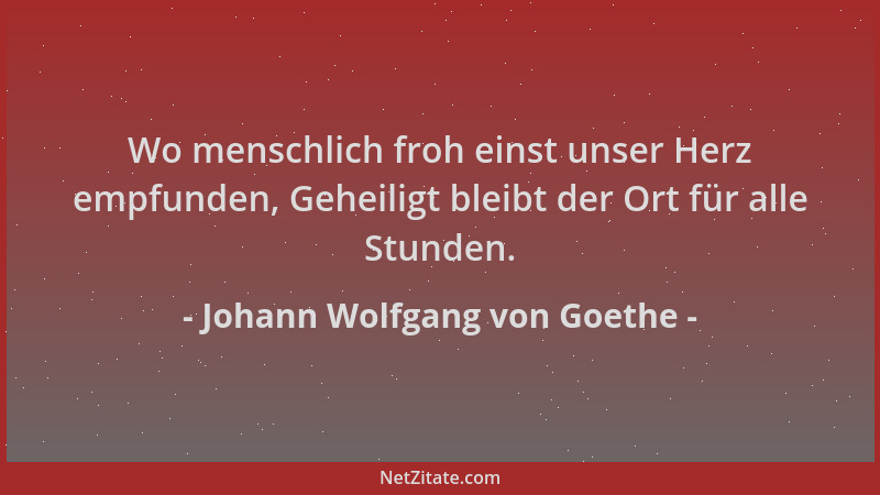 Johann Wolfgang von Goethe - Wo menschlich froh einst unser Herz empfunden, Geheiligt bleibt der Ort für alle Stunden....