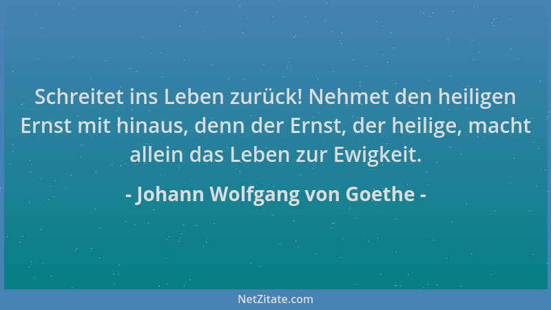 Johann Wolfgang von Goethe - Schreitet ins Leben zurück! Nehmet den heiligen Ernst mit hinaus, denn der Ernst, der heilige,...
