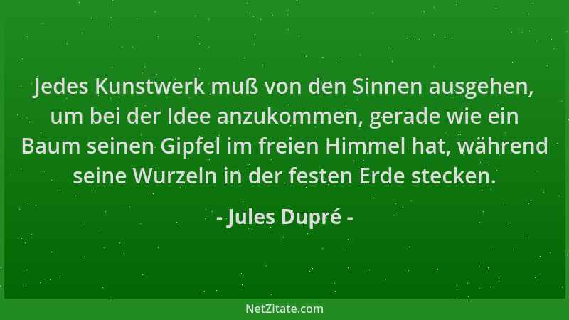 Jules Dupré - Jedes Kunstwerk muß von den Sinnen ausgehen, um bei der Idee anzukommen, gerade wie ein Baum seinen Gipfel im...
