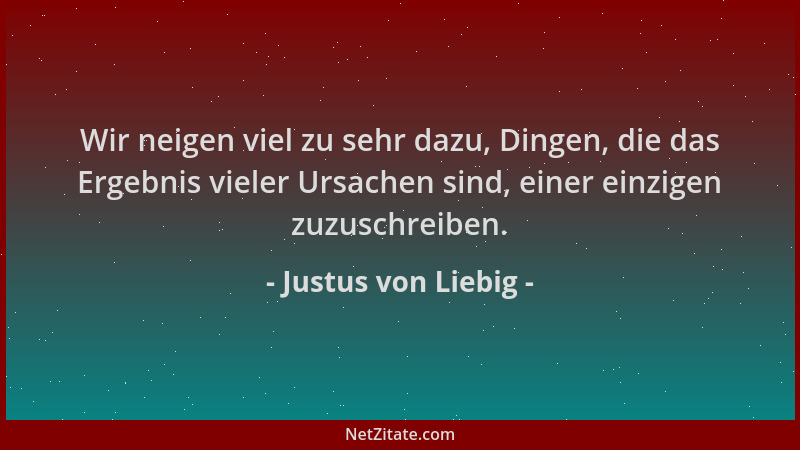 Justus von Liebig - Wir neigen viel zu sehr dazu, Dingen, die das Ergebnis vieler Ursachen sind, einer einzigen zuzuschreib...