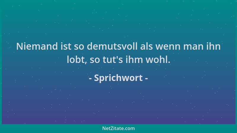 Sprichwort - Niemand ist so demutsvoll als wenn man ihn lobt, so tut 's ihm wohl....