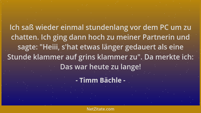 Timm Bächle - Ich saß wieder einmal stundenlang vor dem PC um zu chatten. Ich ging dann hoch zu meiner Partnerin und sagte:...