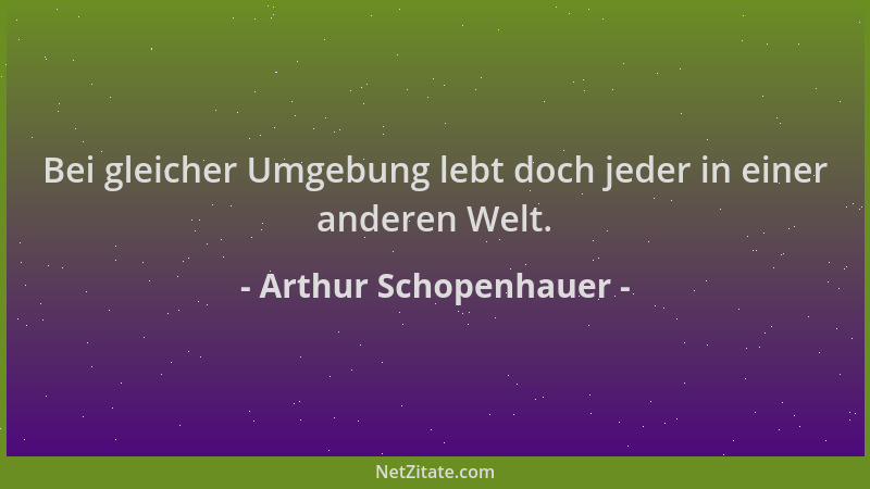 Arthur Schopenhauer - Bei gleicher Umgebung lebt doch jeder in einer anderen Welt....