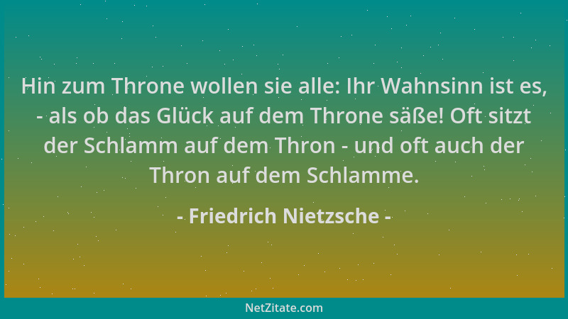 Friedrich Nietzsche - Hin zum Throne wollen sie alle: Ihr Wahnsinn ist es, - als ob das Glück auf dem Throne säße! Oft sitz...