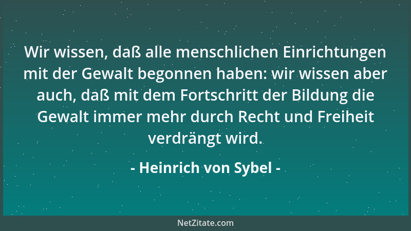 Heinrich von Sybel - Wir wissen, daß alle menschlichen Einrichtungen mit der Gewalt begonnen haben: wir wissen aber auch, d...