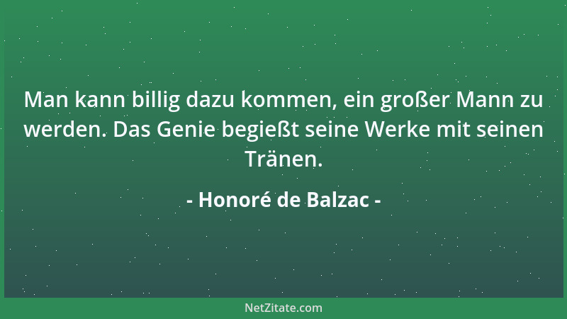Honoré de Balzac - Man kann billig dazu kommen, ein großer Mann zu werden. Das Genie begießt seine Werke mit seinen Tränen....