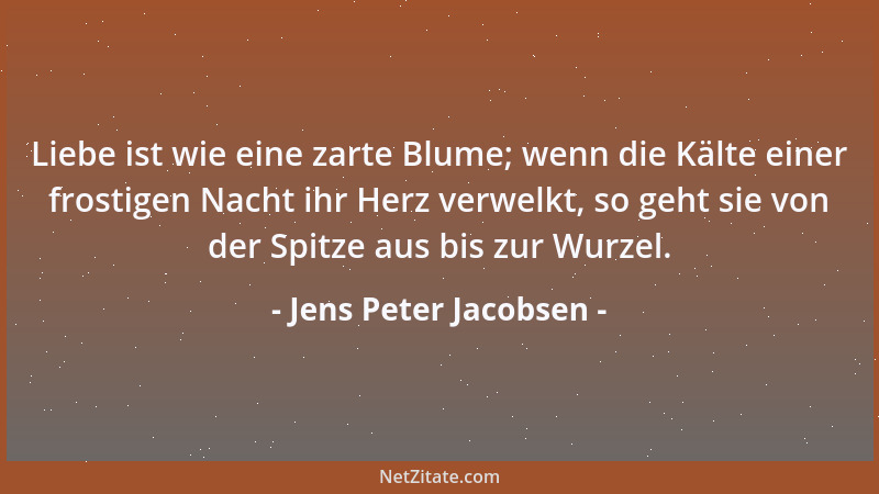Jens Peter Jacobsen - Liebe ist wie eine zarte Blume; wenn die Kälte einer frostigen Nacht ihr Herz verwelkt, so geht sie v...