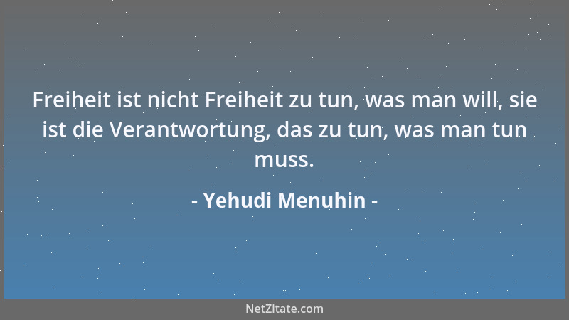 Yehudi Menuhin - Freiheit ist nicht Freiheit zu tun, was man will, sie ist die Verantwortung, das zu tun, was man tun muss....