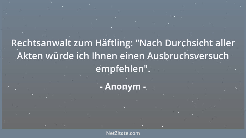 Anonym - Rechtsanwalt zum Häftling:  "Nach Durchsicht aller Akten würde ich Ihnen einen Ausbruchsversuch empfehlen "....