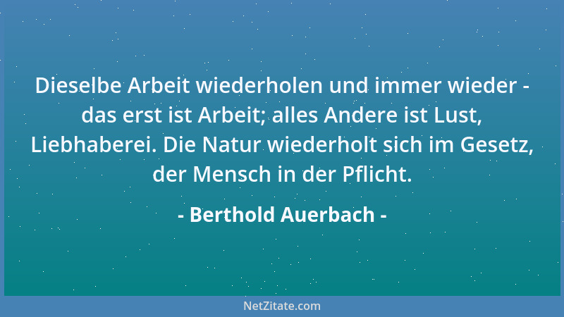 Berthold Auerbach - Dieselbe Arbeit wiederholen und immer wieder - das erst ist Arbeit; alles Andere ist Lust, Liebhaberei....