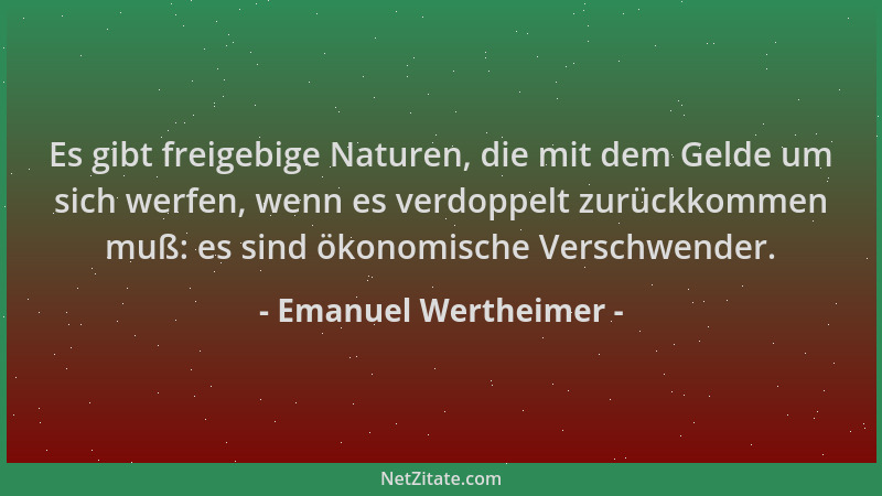 Emanuel Wertheimer - Es gibt freigebige Naturen, die mit dem Gelde um sich werfen, wenn es verdoppelt zurückkommen muß: es...