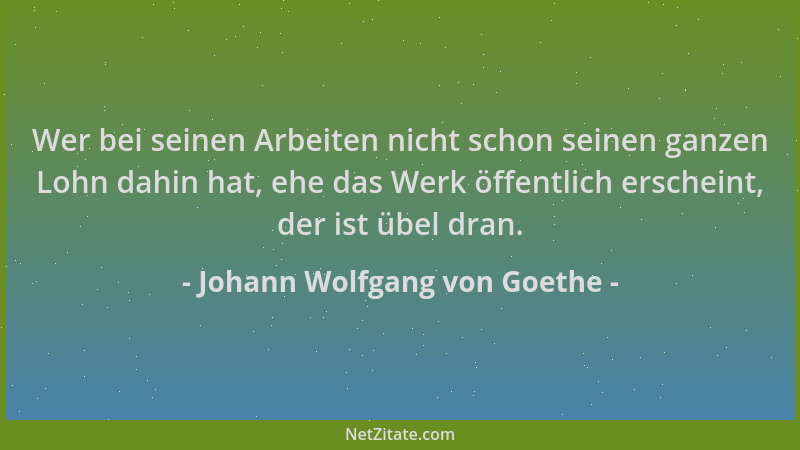 Johann Wolfgang von Goethe - Wer bei seinen Arbeiten nicht schon seinen ganzen Lohn dahin hat, ehe das Werk öffentlich ersc...