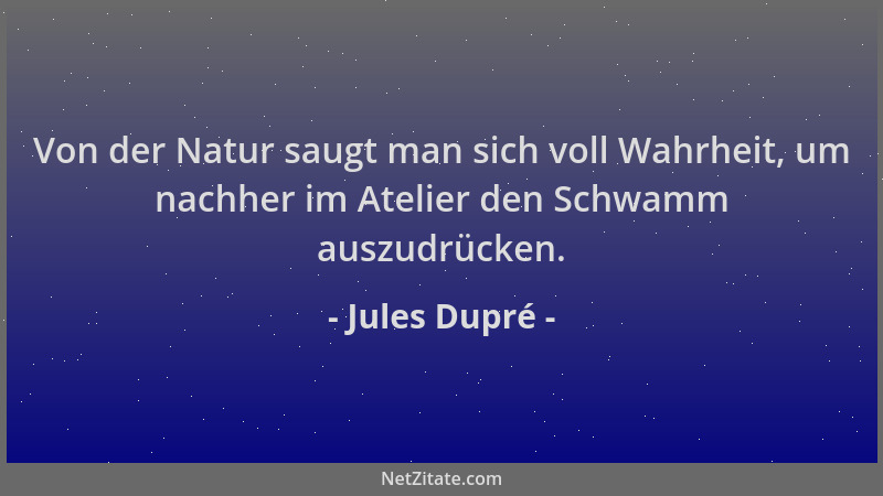Jules Dupré - Von der Natur saugt man sich voll Wahrheit, um nachher im Atelier den Schwamm auszudrücken....