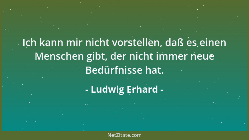 Ludwig Erhard - Ich kann mir nicht vorstellen, daß es einen Menschen gibt, der nicht immer neue Bedürfnisse hat....